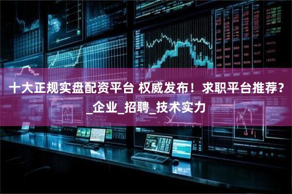 十大正规实盘配资平台 权威发布！求职平台推荐？_企业_招聘_技术实力