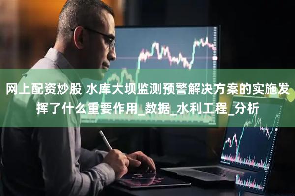 网上配资炒股 水库大坝监测预警解决方案的实施发挥了什么重要作用_数据_水利工程_分析