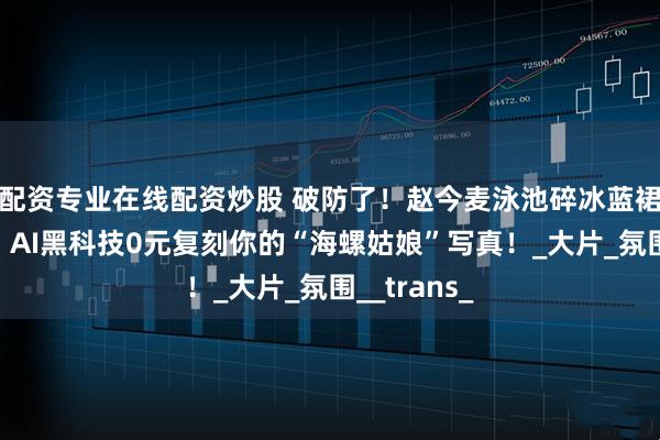 配资专业在线配资炒股 破防了！赵今麦泳池碎冰蓝裙美上热搜，AI黑科技0元复刻你的“海螺姑娘”写真！_大片_氛围__trans_
