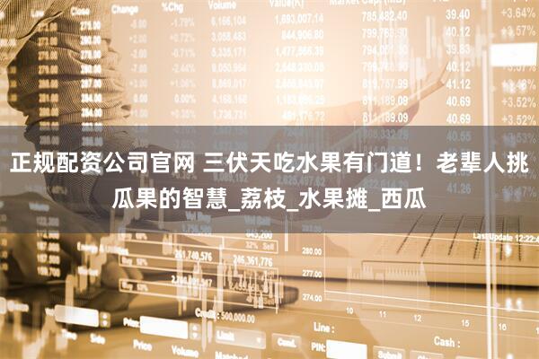 正规配资公司官网 三伏天吃水果有门道！老辈人挑瓜果的智慧_荔枝_水果摊_西瓜
