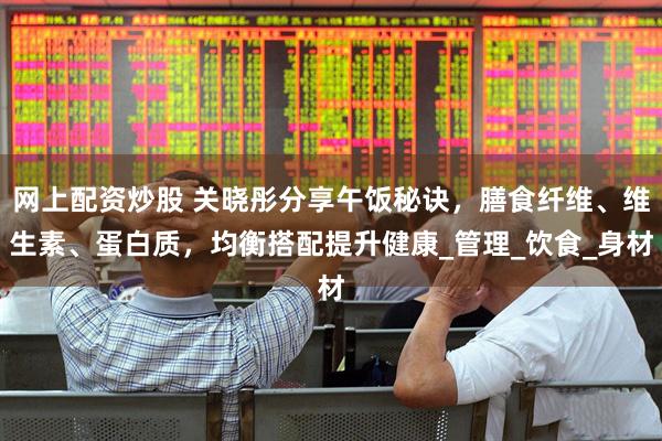 网上配资炒股 关晓彤分享午饭秘诀，膳食纤维、维生素、蛋白质，均衡搭配提升健康_管理_饮食_身材