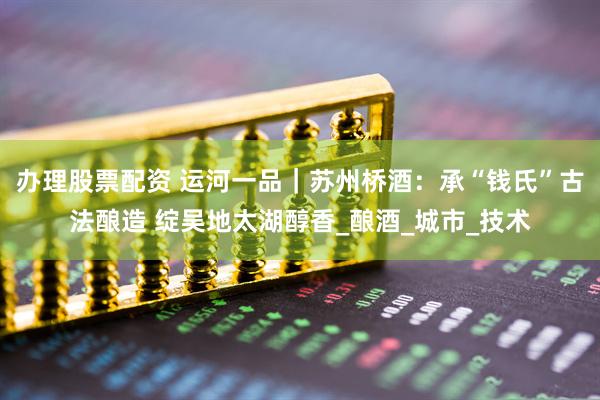 办理股票配资 运河一品｜苏州桥酒：承“钱氏”古法酿造 绽吴地太湖醇香_酿酒_城市_技术