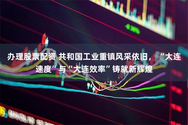 办理股票配资 共和国工业重镇风采依旧， “大连速度”与“大连效率”铸就新辉煌