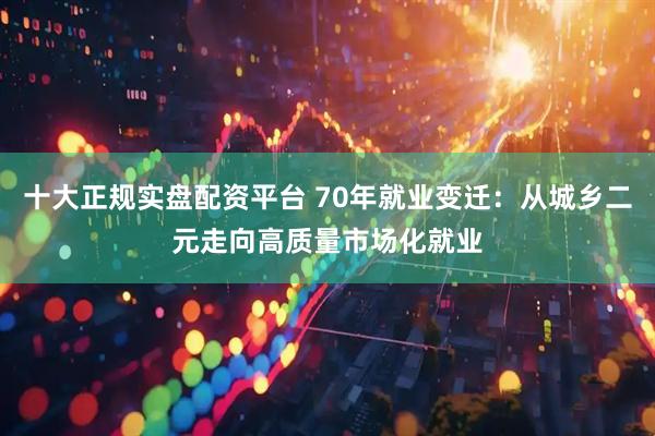 十大正规实盘配资平台 70年就业变迁：从城乡二元走向高质量市场化就业