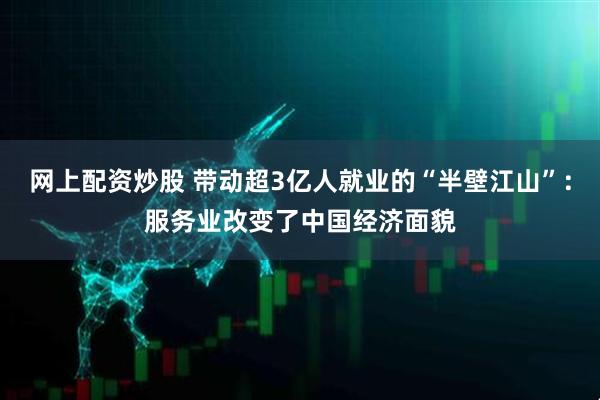 网上配资炒股 带动超3亿人就业的“半壁江山”：服务业改变了中国经济面貌