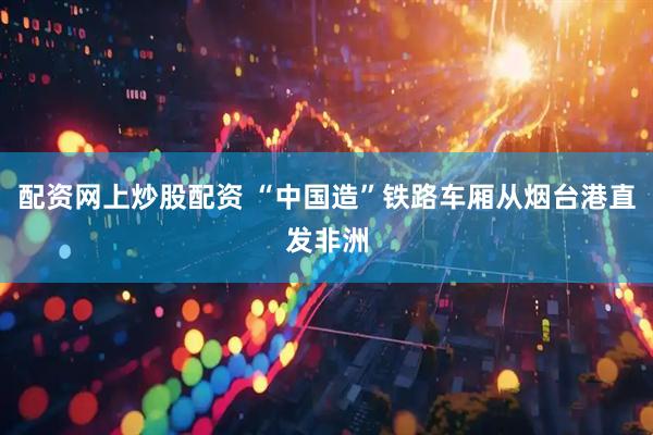 配资网上炒股配资 “中国造”铁路车厢从烟台港直发非洲