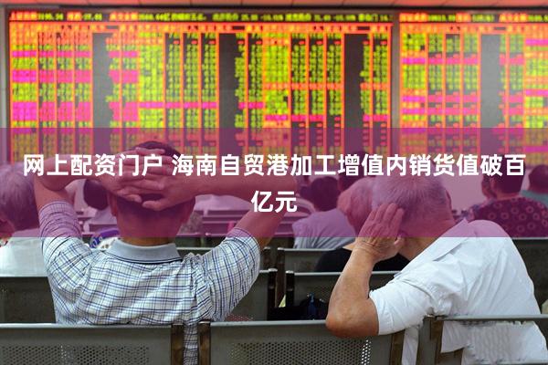 网上配资门户 海南自贸港加工增值内销货值破百亿元