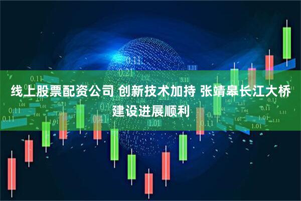 线上股票配资公司 创新技术加持 张靖皋长江大桥建设进展顺利