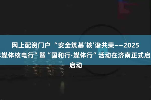 网上配资门户 “安全筑基‘核’谐共荣——2025年媒体核电行”暨“国和行·媒体行”活动在济南正式启动