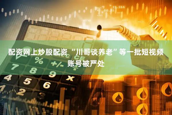 配资网上炒股配资 “川哥谈养老”等一批短视频账号被严处