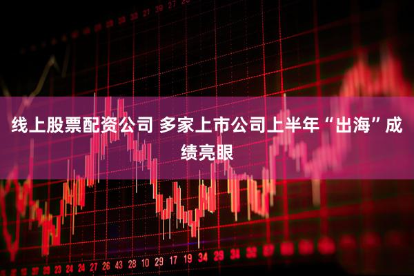 线上股票配资公司 多家上市公司上半年“出海”成绩亮眼