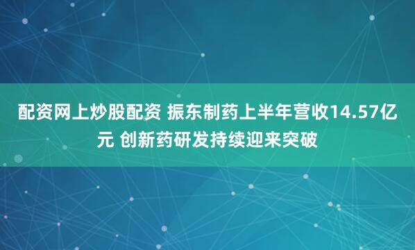 配资网上炒股配资 振东制药上半年营收14.57亿元 创新药研发持续迎来突破