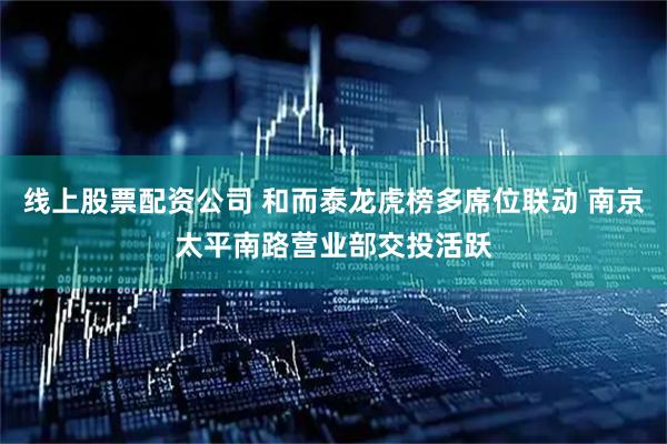线上股票配资公司 和而泰龙虎榜多席位联动 南京太平南路营业部交投活跃