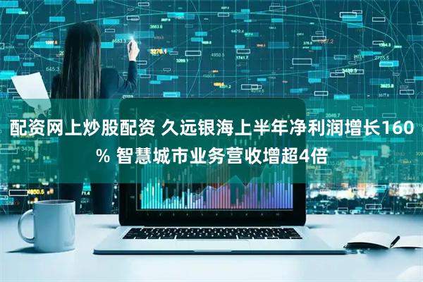 配资网上炒股配资 久远银海上半年净利润增长160% 智慧城市业务营收增超4倍