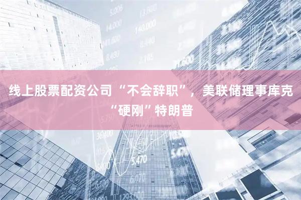 线上股票配资公司 “不会辞职”，美联储理事库克“硬刚”特朗普