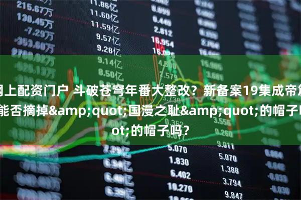 网上配资门户 斗破苍穹年番大整改？新备案19集成帝篇，能否摘掉&quot;国漫之耻&quot;的帽子吗？