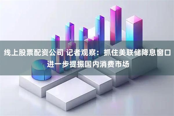 线上股票配资公司 记者观察：抓住美联储降息窗口 进一步提振国内消费市场