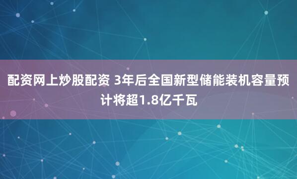 配资网上炒股配资 3年后全国新型储能装机容量预计将超1.8亿千瓦