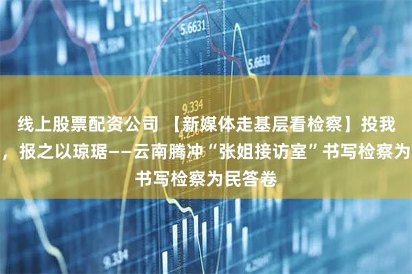 线上股票配资公司 【新媒体走基层看检察】投我以木瓜，报之以琼琚——云南腾冲“张姐接访室”书写检察为民答卷