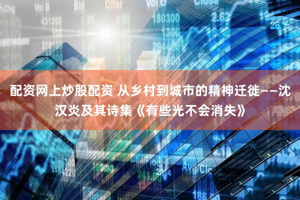 配资网上炒股配资 从乡村到城市的精神迁徙——沈汉炎及其诗集《有些光不会消失》