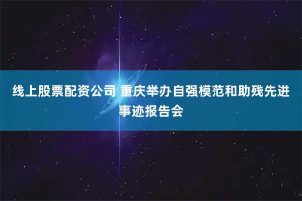 线上股票配资公司 重庆举办自强模范和助残先进事迹报告会