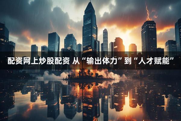 配资网上炒股配资 从“输出体力”到“人才赋能”